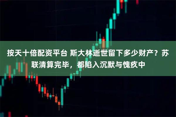 按天十倍配资平台 斯大林逝世留下多少财产？苏联清算完毕，都陷入沉默与愧疚中