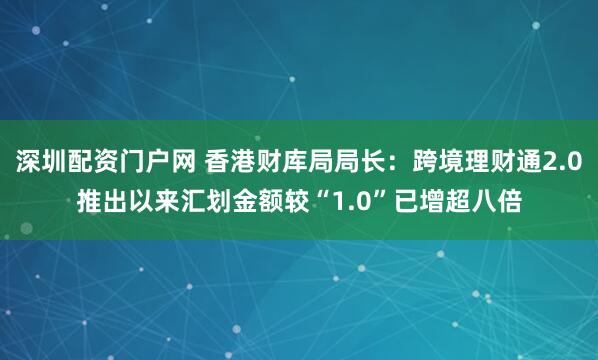 深圳配资门户网 香港财库局局长：跨境理财通2.0推出以来汇划金额较“1.0”已增超八倍