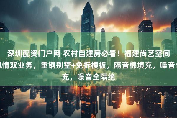 深圳配资门户网 农村自建房必看！福建尚艺空间豪门枫情双业务，重钢别墅+免拆模板，隔音棉填充，噪音全隔绝