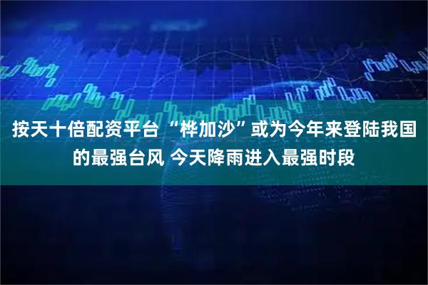 按天十倍配资平台 “桦加沙”或为今年来登陆我国的最强台风 今天降雨进入最强时段