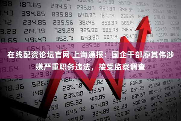在线配资论坛官网 上海通报：国企干部廖其伟涉嫌严重职务违法，接受监察调查