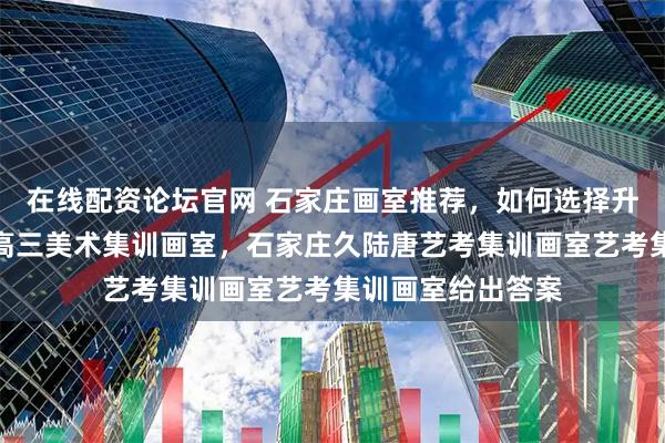 在线配资论坛官网 石家庄画室推荐，如何选择升学率高、靠谱的高三美术集训画室，石家庄久陆唐艺考集训画室艺考集训画室给出答案