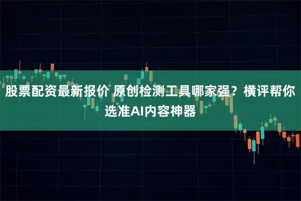 股票配资最新报价 原创检测工具哪家强？横评帮你选准AI内容神器