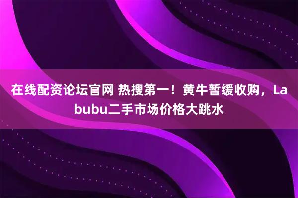 在线配资论坛官网 热搜第一！黄牛暂缓收购，Labubu二手市场价格大跳水