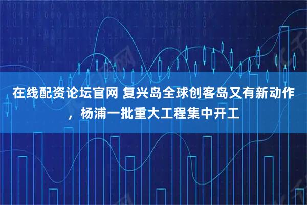 在线配资论坛官网 复兴岛全球创客岛又有新动作，杨浦一批重大工程集中开工