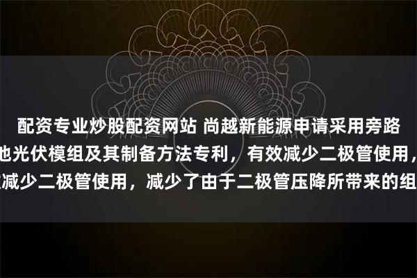 配资专业炒股配资网站 尚越新能源申请采用旁路二极管结构的CIGS电池光伏模组及其制备方法专利，有效减少二极管使用，减少了由于二极管压降所带来的组件功率损失