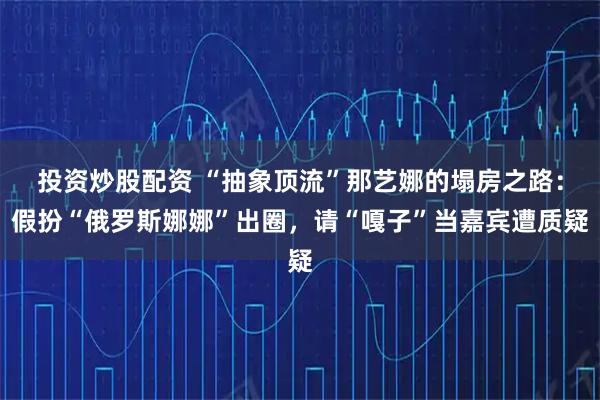 投资炒股配资 “抽象顶流”那艺娜的塌房之路：假扮“俄罗斯娜娜”出圈，请“嘎子”当嘉宾遭质疑