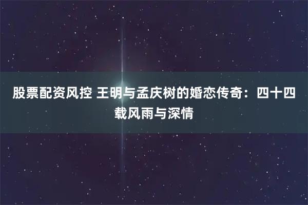 股票配资风控 王明与孟庆树的婚恋传奇：四十四载风雨与深情