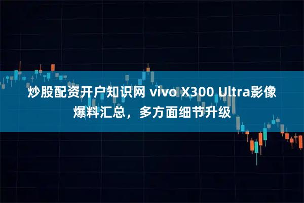 炒股配资开户知识网 vivo X300 Ultra影像爆料汇总，多方面细节升级