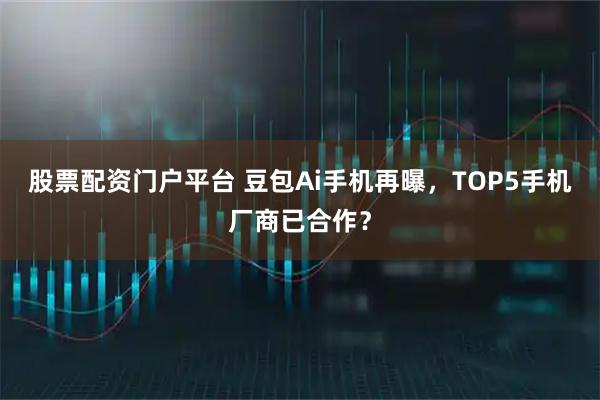 股票配资门户平台 豆包Ai手机再曝，TOP5手机厂商已合作？