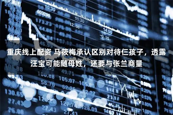 重庆线上配资 马筱梅承认区别对待仨孩子，透露汪宝可能随母姓，还要与张兰商量