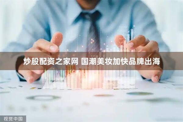炒股配资之家网 国潮美妆加快品牌出海